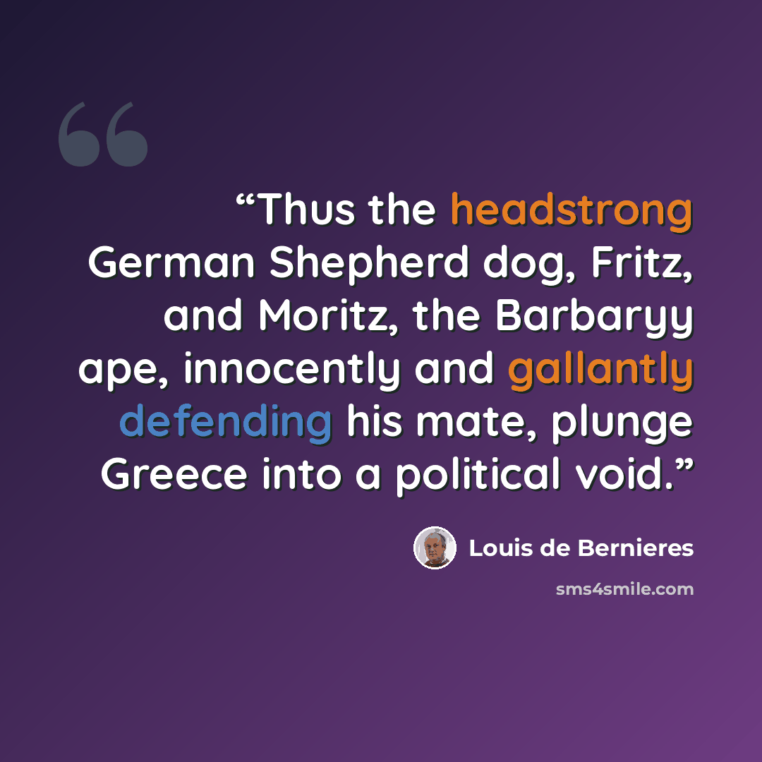 “Thus the headstrong German Shepherd dog, Fritz, and Moritz, the Barbaryy ape, innocently and gallantly defending his mate, plunge Greece into a political void.” quote by Louis de Bernières