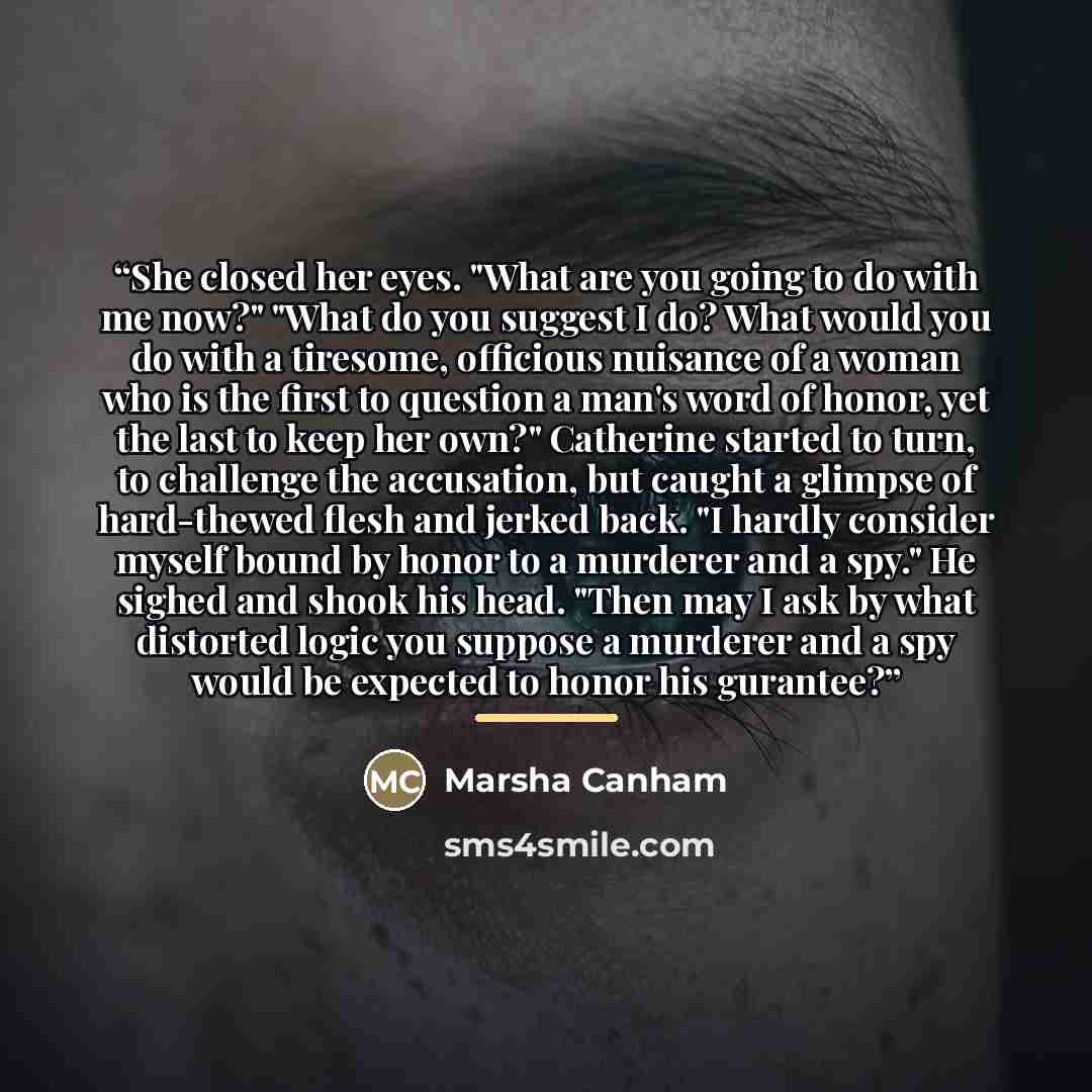“She closed her eyes. "What are you going to do with me now?" "What do you suggest I do? What would you do with a tiresome, officious nuisance of a woman who is the first to question a man's word of honor, yet the last to keep her own?" Catherine started to turn, to challenge the accusation, but…” quote by Marsha Canham