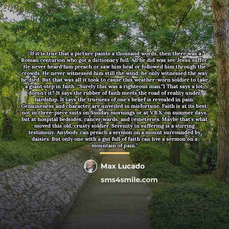 “If it is true that a picture paints a thousand words, then there was a Roman centurion who got a dictionary full. All he did was see Jesus suffer. He never heard him preach or saw him heal or followed him through the crowds. He never witnessed him still the wind; he only witnessed the way he died…” quote by Max Lucado