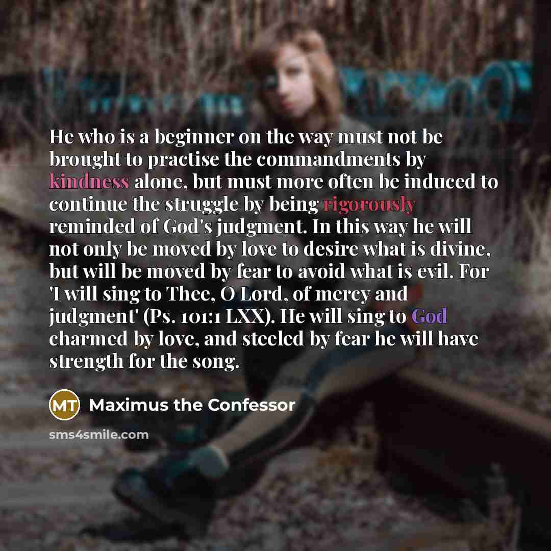 “He who is a beginner on the way must not be brought to practise the commandments by kindness alone, but must more often be induced to continue the struggle by being rigorously reminded of God's judgment. In this way he will not only be moved by love to desire what is divine, but will be moved by…” quote by Maximus the Confessor