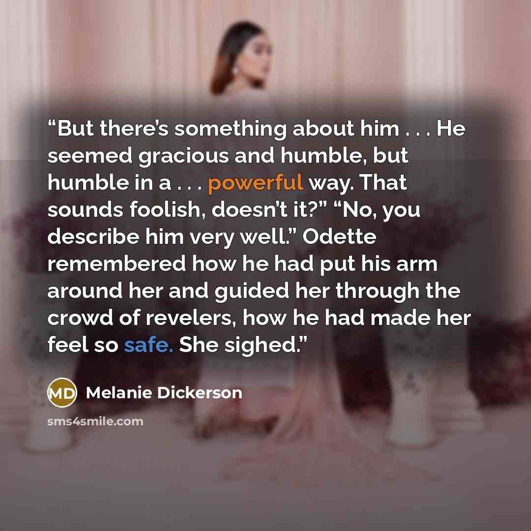 “But there’s something about him . . . He seemed gracious and humble, but humble in a . . . powerful way. That sounds foolish, doesn’t it?” “No, you describe him very well.” Odette remembered how he had put his arm around her and guided her through the crowd of revelers, how he had made her feel so…” quote by Melanie Dickerson