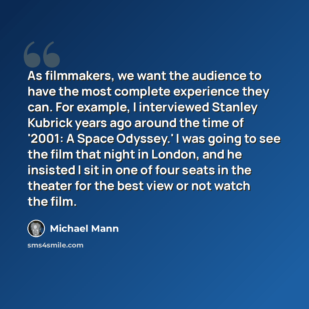 “As filmmakers, we want the audience to have the most complete experience they can. For example, I interviewed Stanley Kubrick years ago around the time of '2001: A Space Odyssey.' I was going to see the film that night in London, and he insisted I sit in one of four seats in the theater for the…” quote by Michael Mann