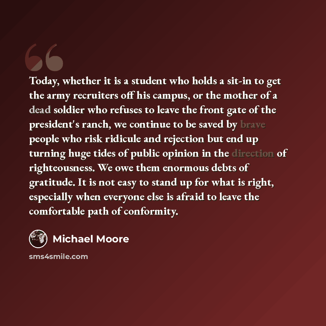 “Today, whether it is a student who holds a sit-in to get the army recruiters off his campus, or the mother of a dead soldier who refuses to leave the front gate of the president's ranch, we continue to be saved by brave people who risk ridicule and rejection but end up turning huge tides of public…” quote by Michael Moore