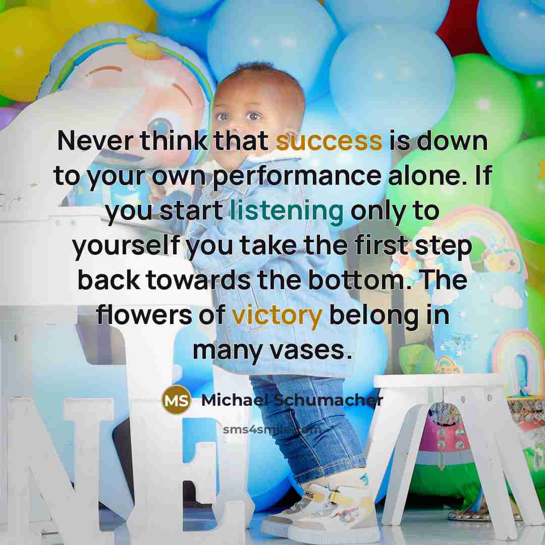 “Never think that success is down to your own performance alone. If you start listening only to yourself you take the first step back towards the bottom. The flowers of victory belong in many vases.” quote by Michael Schumacher
