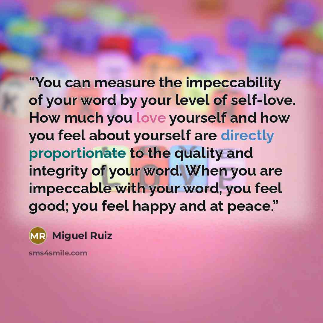 “You can measure the impeccability of your word by your level of self-love. How much you love yourself and how you feel about yourself are directly proportionate to the quality and integrity of your word. When you are impeccable with your word, you feel good; you feel happy and at peace.” quote by Miguel Ruiz