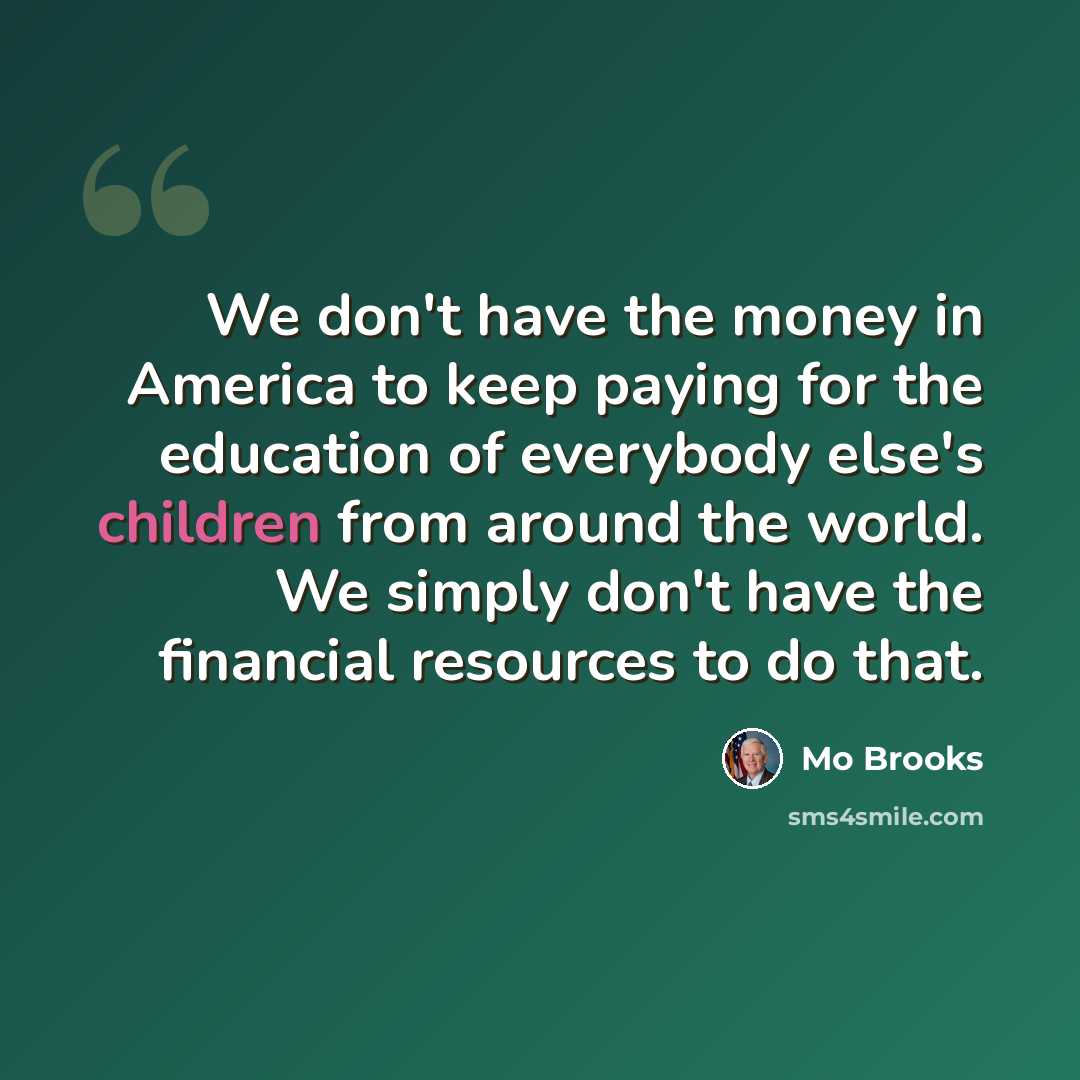 “We don't have the money in America to keep paying for the education of everybody else's children from around the world. We simply don't have the financial resources to do that.” quote by Mo Brooks