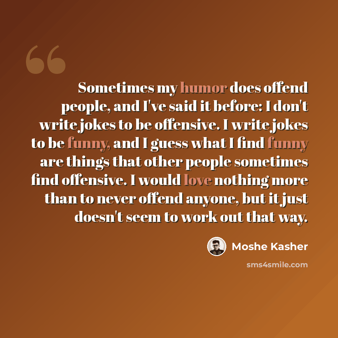 “Sometimes my humor does offend people, and I've said it before: I don't write jokes to be offensive. I write jokes to be funny, and I guess what I find funny are things that other people sometimes find offensive. I would love nothing more than to never offend anyone, but it just doesn't seem to…” quote by Moshe Kasher