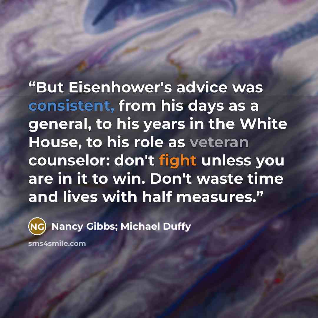“But Eisenhower's advice was consistent, from his days as a general, to his years in the White House, to his role as veteran counselor: don't fight unless you are in it to win. Don't waste time and lives with half measures.” quote by Nancy Gibbs; Michael Duffy