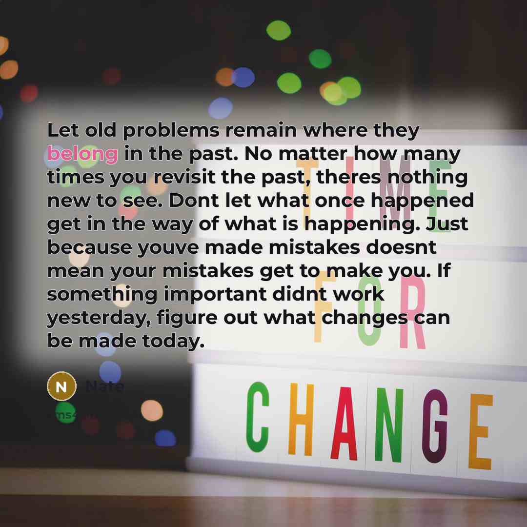 “Let old problems remain where they belong in the past. No matter how many times you revisit the past, theres nothing new to see. Dont let what once happened get in the way of what is happening. Just because youve made mistakes doesnt mean your mistakes get to make you. If something important didnt…” quote by Nate