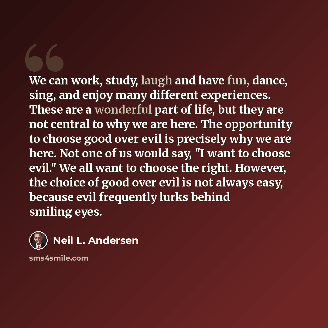 “We can work, study, laugh and have fun, dance, sing, and enjoy many different experiences. These are a wonderful part of life, but they are not central to why we are here. The opportunity to choose good over evil is precisely why we are here. Not one of us would say, "I want to choose evil." We…” quote by Neil L. Andersen