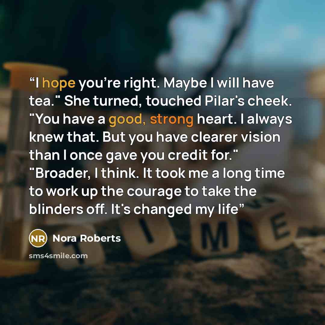 “I hope you're right. Maybe I will have tea." She turned, touched Pilar's cheek. "You have a good, strong heart. I always knew that. But you have clearer vision than I once gave you credit for." "Broader, I think. It took me a long time to work up the courage to take the blinders off. It's changed…” quote by Nora Roberts