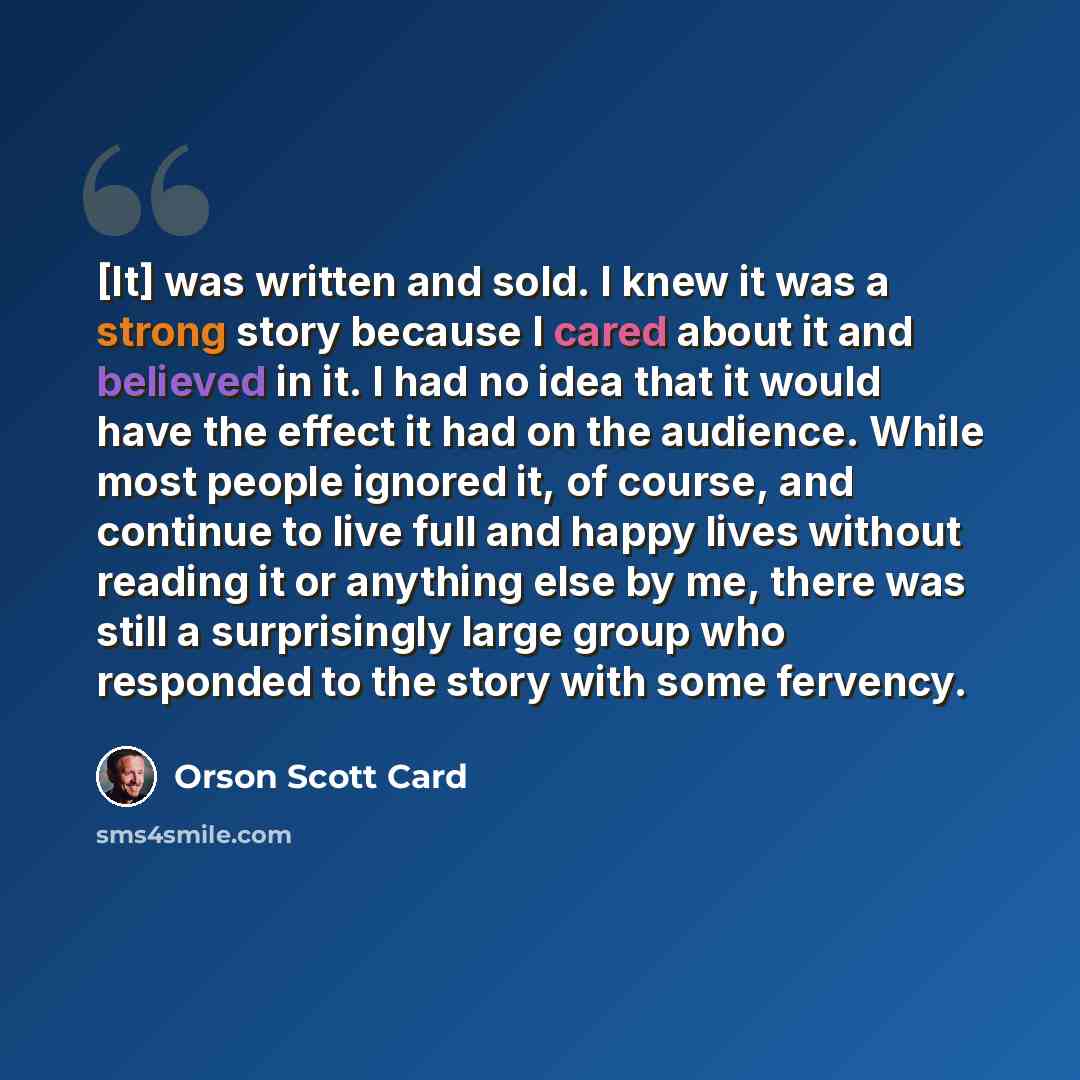 “[It] was written and sold. I knew it was a strong story because I cared about it and believed in it. I had no idea that it would have the effect it had on the audience. While most people ignored it, of course, and continue to live full and happy lives without reading it or anything else by me…” quote by Orson Scott Card