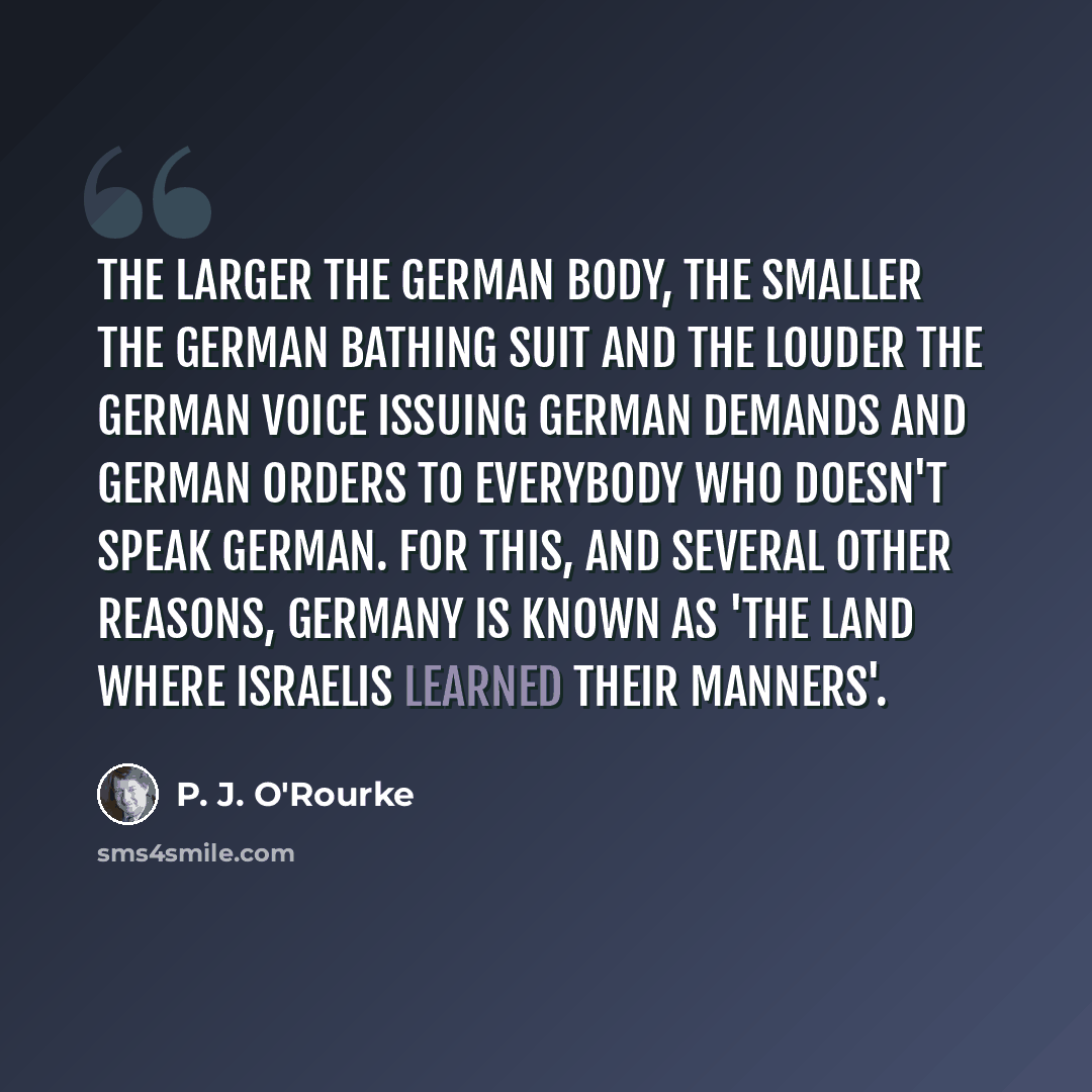 “The larger the German body, the smaller the German bathing suit and the louder the German voice issuing German demands and German orders to everybody who doesn't speak German. For this, and several other reasons, Germany is known as 'the land where Israelis learned their manners'.” quote by P. J. O'Rourke