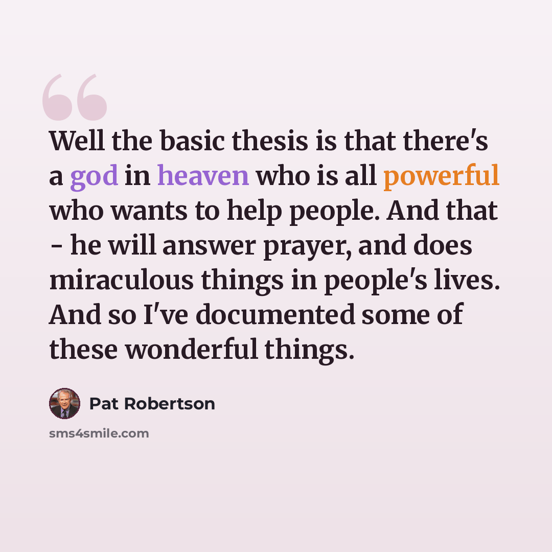“Well the basic thesis is that there's a god in heaven who is all powerful who wants to help people. And that - he will answer prayer, and does miraculous things in people's lives. And so I've documented some of these wonderful things.” quote by Pat Robertson