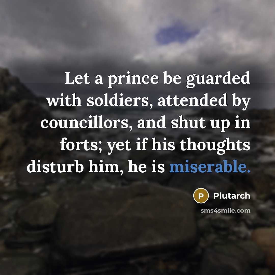 “Let a prince be guarded with soldiers, attended by councillors, and shut up in forts; yet if his thoughts disturb him, he is miserable.” quote by Plutarch