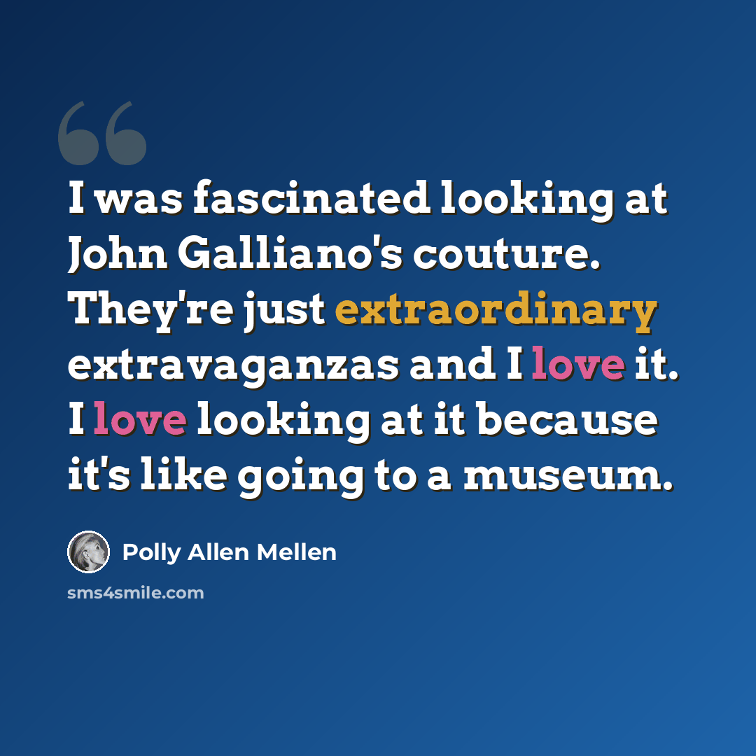 “I was fascinated looking at John Galliano's couture. They're just extraordinary extravaganzas and I love it. I love looking at it because it's like going to a museum.” quote by Polly Allen Mellen
