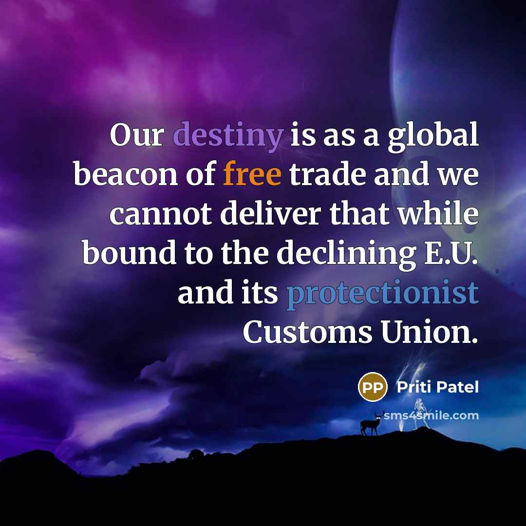 “Our destiny is as a global beacon of free trade and we cannot deliver that while bound to the declining E.U. and its protectionist Customs Union.” quote by Priti Patel