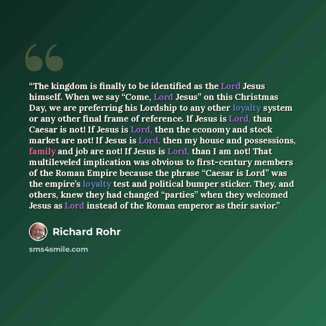 “The kingdom is finally to be identified as the Lord Jesus himself. When we say “Come, Lord Jesus” on this Christmas Day, we are preferring his Lordship to any other loyalty system or any other final frame of reference. If Jesus is Lord, than Caesar is not! If Jesus is Lord, then the economy and…” quote by Richard Rohr