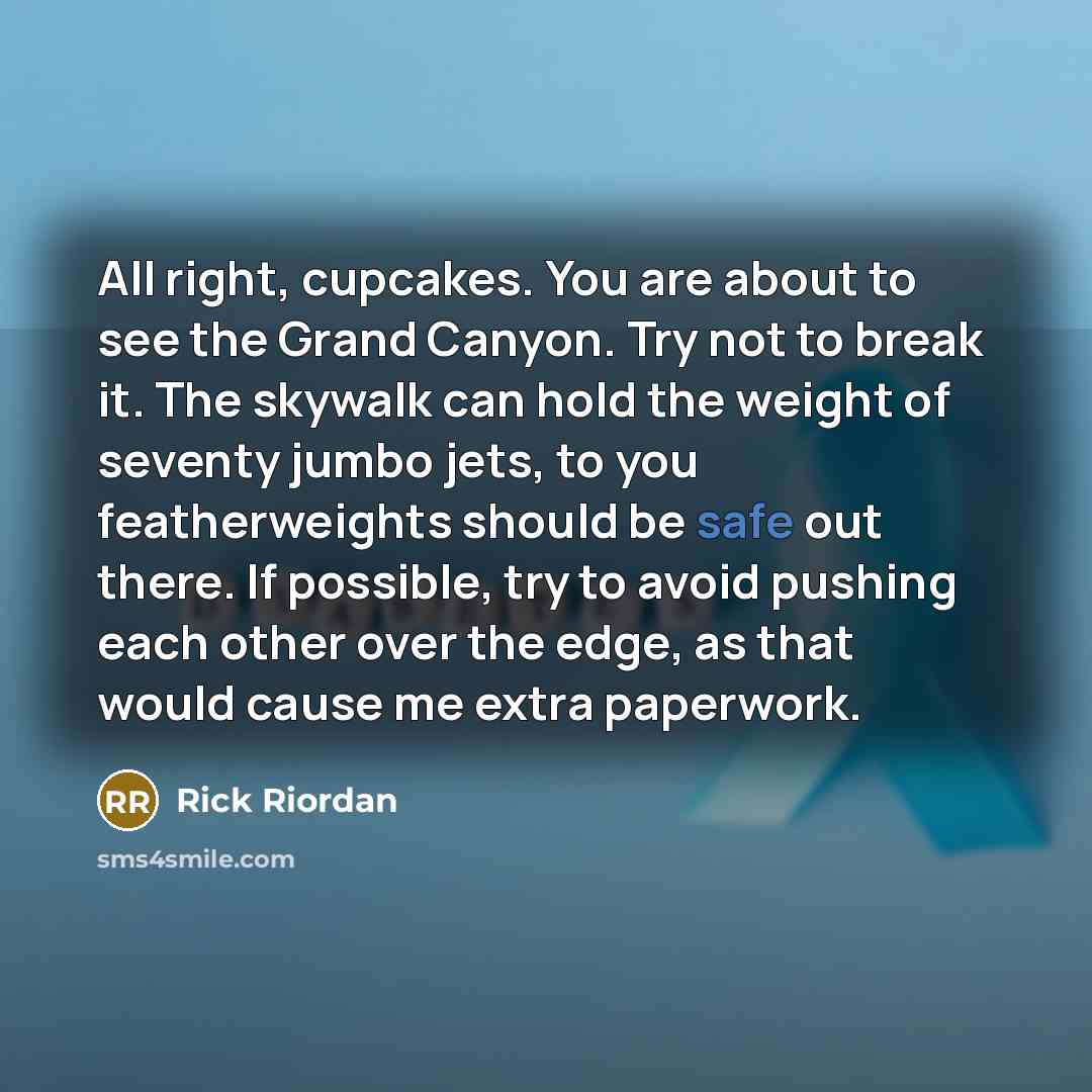 “All right, cupcakes. You are about to see the Grand Canyon. Try not to break it. The skywalk can hold the weight of seventy jumbo jets, to you featherweights should be safe out there. If possible, try to avoid pushing each other over the edge, as that would cause me extra paperwork.” quote by Rick Riordan