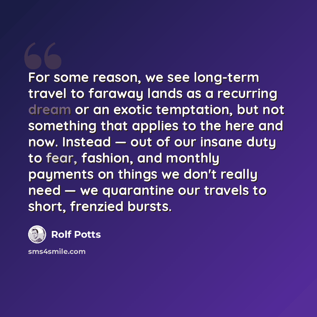 “For some reason, we see long-term travel to faraway lands as a recurring dream or an exotic temptation, but not something that applies to the here and now. Instead — out of our insane duty to fear, fashion, and monthly payments on things we don't really need — we quarantine our travels to short…” quote by Rolf Potts