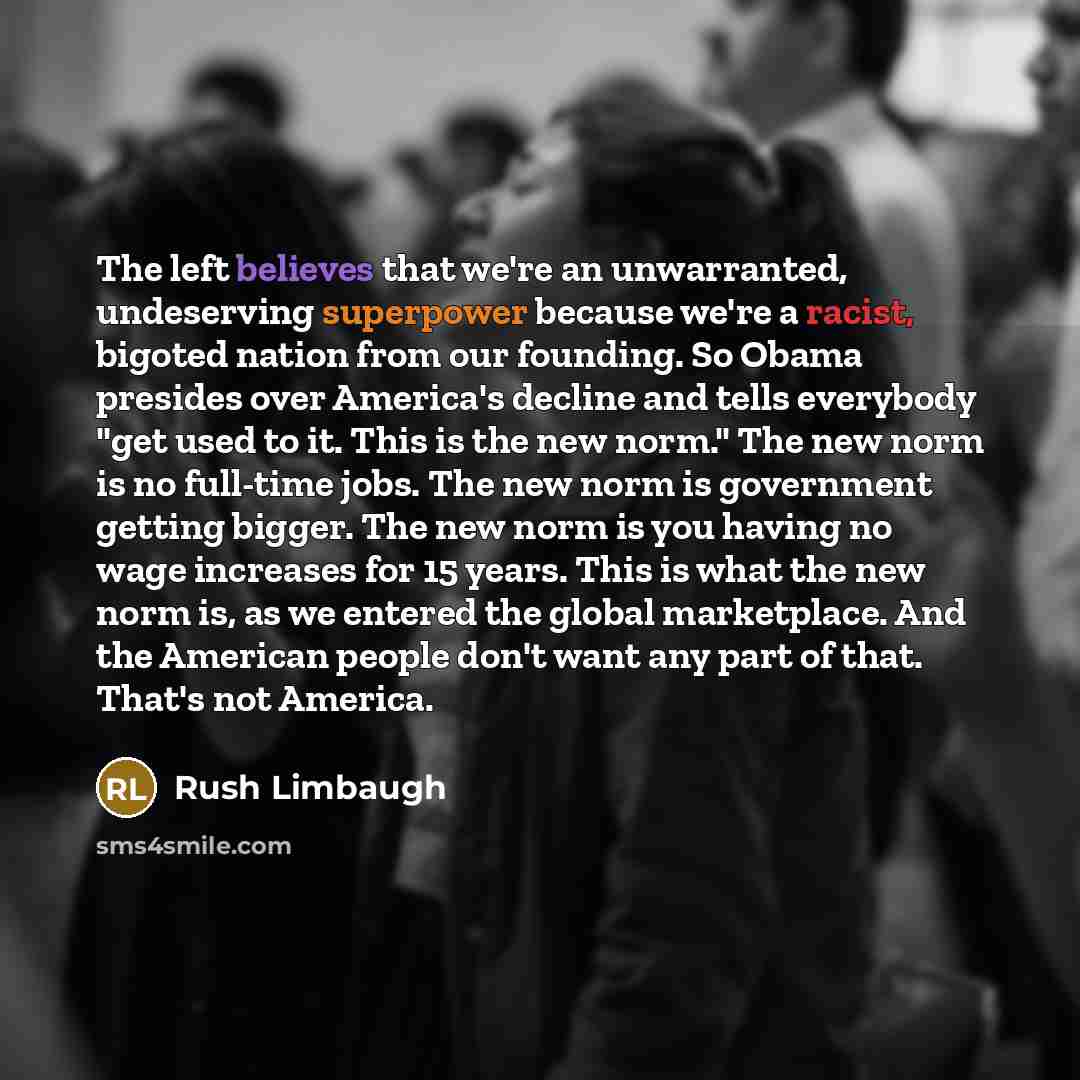 “The left believes that we're an unwarranted, undeserving superpower because we're a racist, bigoted nation from our founding. So Obama presides over America's decline and tells everybody "get used to it. This is the new norm." The new norm is no full-time jobs. The new norm is government getting…” quote by Rush Limbaugh