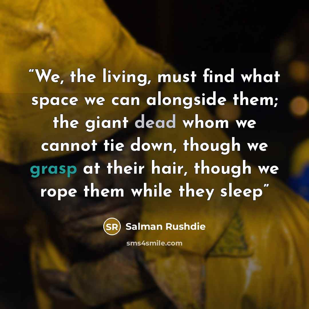 “We, the living, must find what space we can alongside them; the giant dead whom we cannot tie down, though we grasp at their hair, though we rope them while they sleep” quote by Salman Rushdie