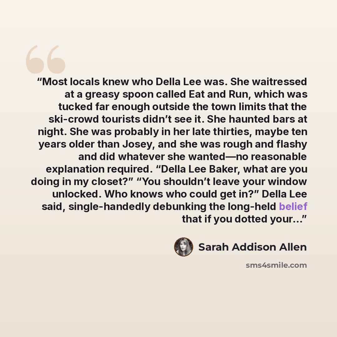 “Most locals knew who Della Lee was. She waitressed at a greasy spoon called Eat and Run, which was tucked far enough outside the town limits that the ski-crowd tourists didn’t see it. She haunted bars at night. She was probably in her late thirties, maybe ten years older than Josey, and she was…” quote by Sarah Addison Allen