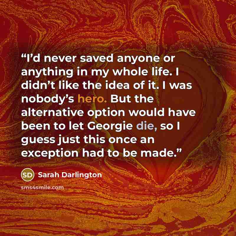 “I’d never saved anyone or anything in my whole life. I didn’t like the idea of it. I was nobody’s hero. But the alternative option would have been to let Georgie die, so I guess just this once an exception had to be made.” quote by Sarah Darlington