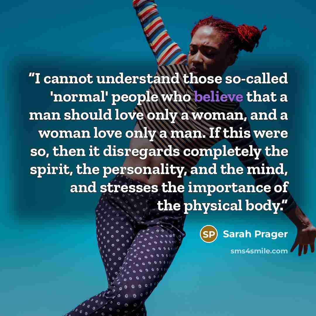 “I cannot understand those so-called 'normal' people who believe that a man should love only a woman, and a woman love only a man. If this were so, then it disregards completely the spirit, the personality, and the mind, and stresses the importance of the physical body.” quote by Sarah Prager