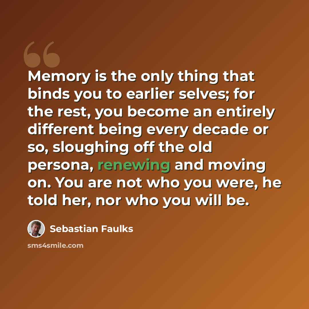 “Memory is the only thing that binds you to earlier selves; for the rest, you become an entirely different being every decade or so, sloughing off the old persona, renewing and moving on. You are not who you were, he told her, nor who you will be.” quote by Sebastian Faulks