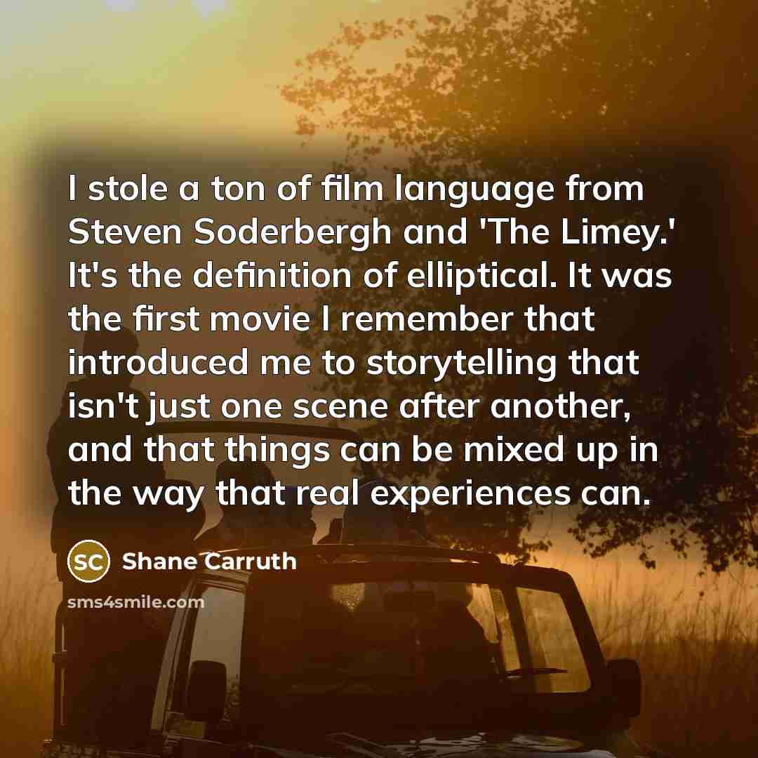 “I stole a ton of film language from Steven Soderbergh and 'The Limey.' It's the definition of elliptical. It was the first movie I remember that introduced me to storytelling that isn't just one scene after another, and that things can be mixed up in the way that real experiences can.” quote by Shane Carruth