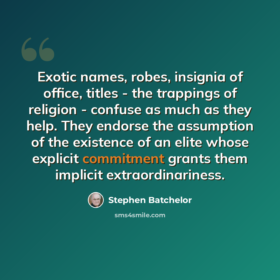 “Exotic names, robes, insignia of office, titles - the trappings of religion - confuse as much as they help. They endorse the assumption of the existence of an elite whose explicit commitment grants them implicit extraordinariness.” quote by Stephen Batchelor