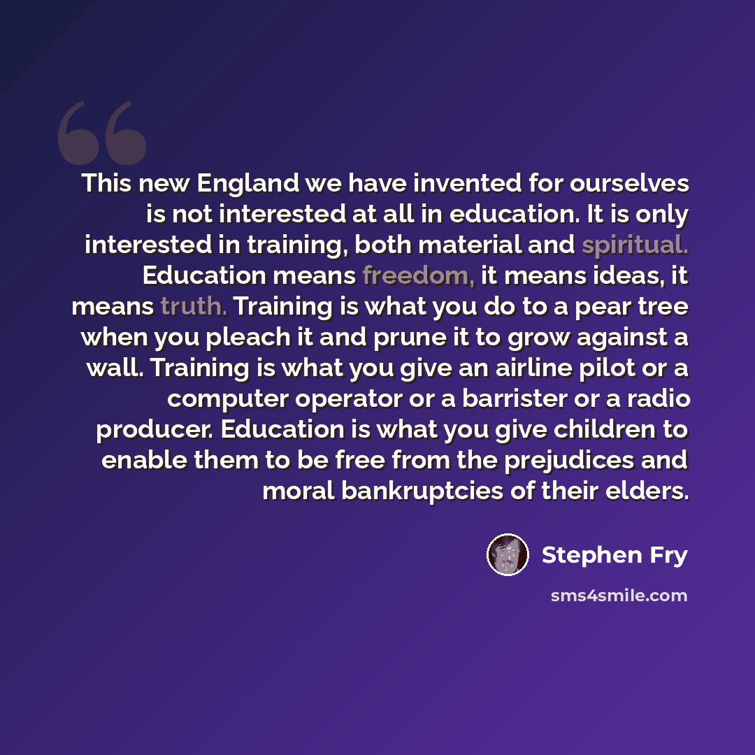 “This new England we have invented for ourselves is not interested at all in education. It is only interested in training, both material and spiritual. Education means freedom, it means ideas, it means truth. Training is what you do to a pear tree when you pleach it and prune it to grow against a…” quote by Stephen Fry