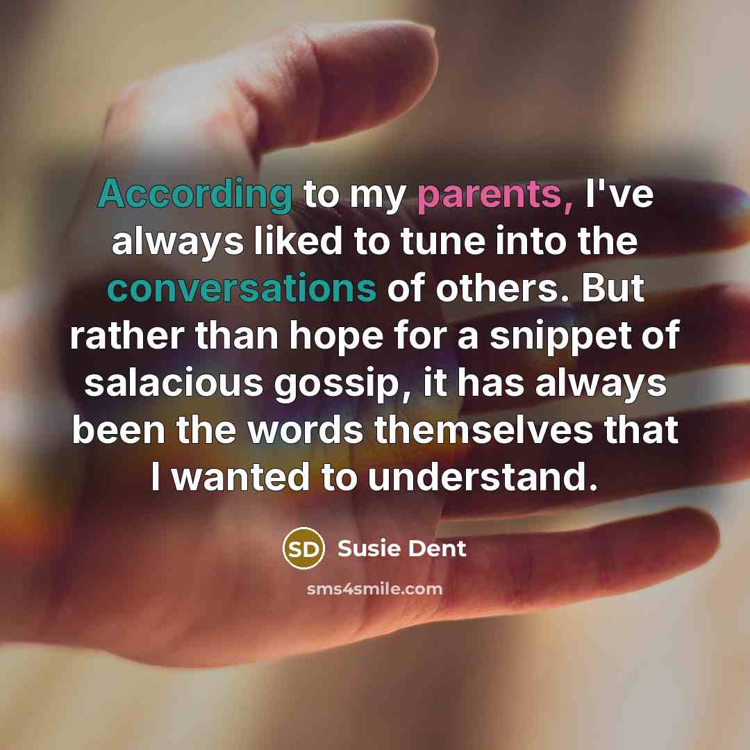 “According to my parents, I've always liked to tune into the conversations of others. But rather than hope for a snippet of salacious gossip, it has always been the words themselves that I wanted to understand.” quote by Susie Dent
