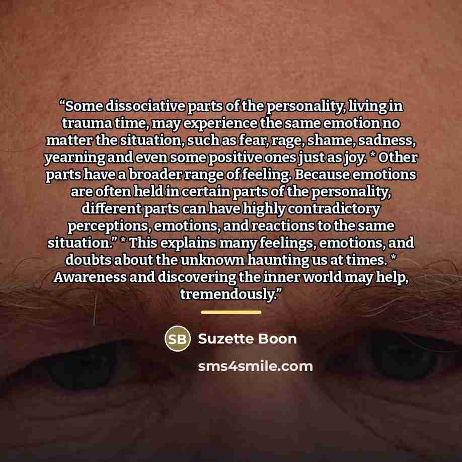 “Some dissociative parts of the personality, living in trauma time, may experience the same emotion no matter the situation, such as fear, rage, shame, sadness, yearning and even some positive ones just as joy. * Other parts have a broader range of feeling. Because emotions are often held in…” quote by Suzette Boon