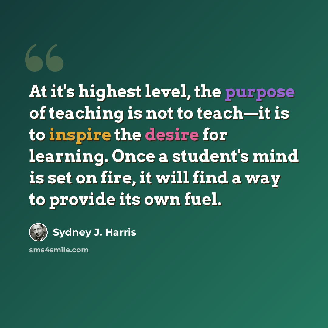 “At it's highest level, the purpose of teaching is not to teach—it is to inspire the desire for learning. Once a student's mind is set on fire, it will find a way to provide its own fuel.” quote by Sydney J. Harris