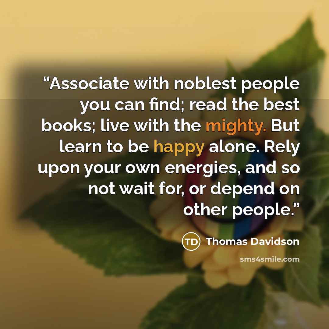“Associate with noblest people you can find; read the best books; live with the mighty. But learn to be happy alone. Rely upon your own energies, and so not wait for, or depend on other people.” quote by Thomas Davidson