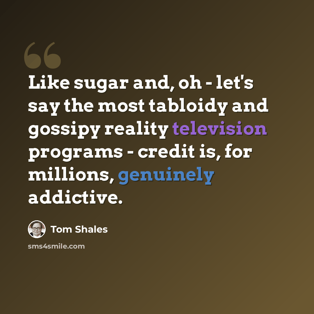 “Like sugar and, oh - let's say the most tabloidy and gossipy reality television programs - credit is, for millions, genuinely addictive.” quote by Tom Shales