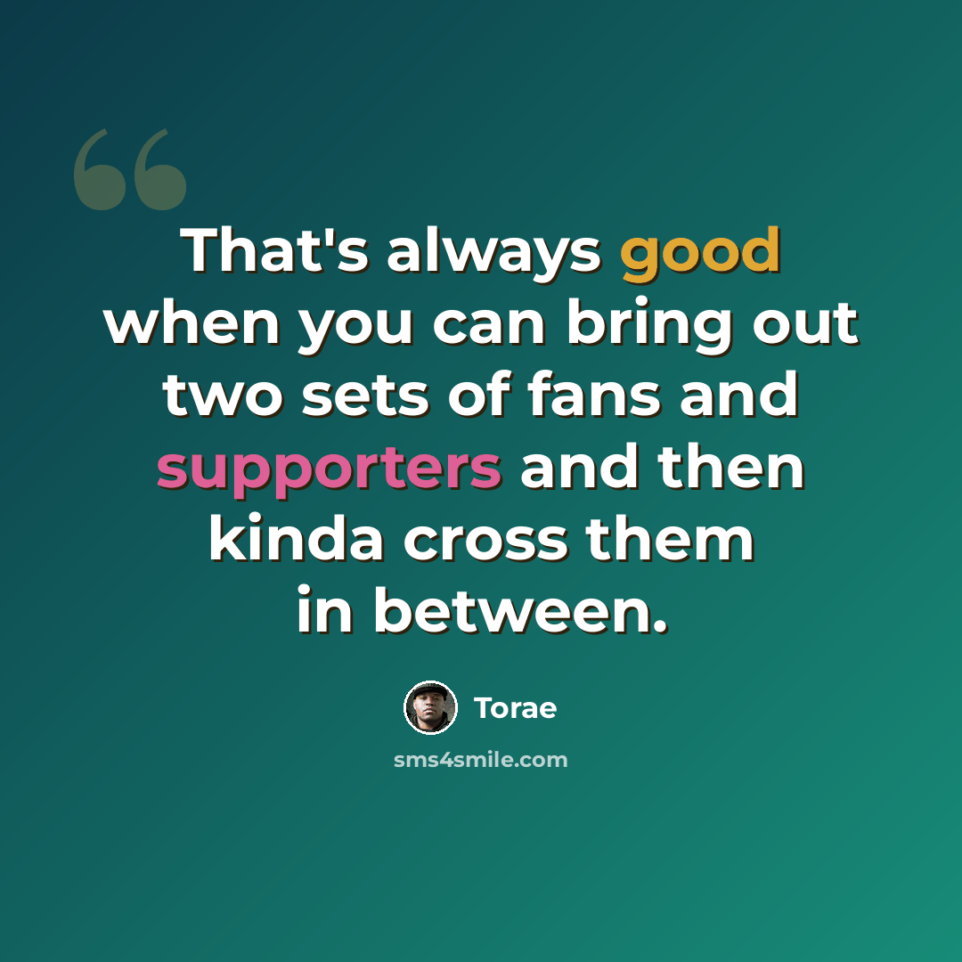 “That's always good when you can bring out two sets of fans and supporters and then kinda cross them in between.” quote by Torae