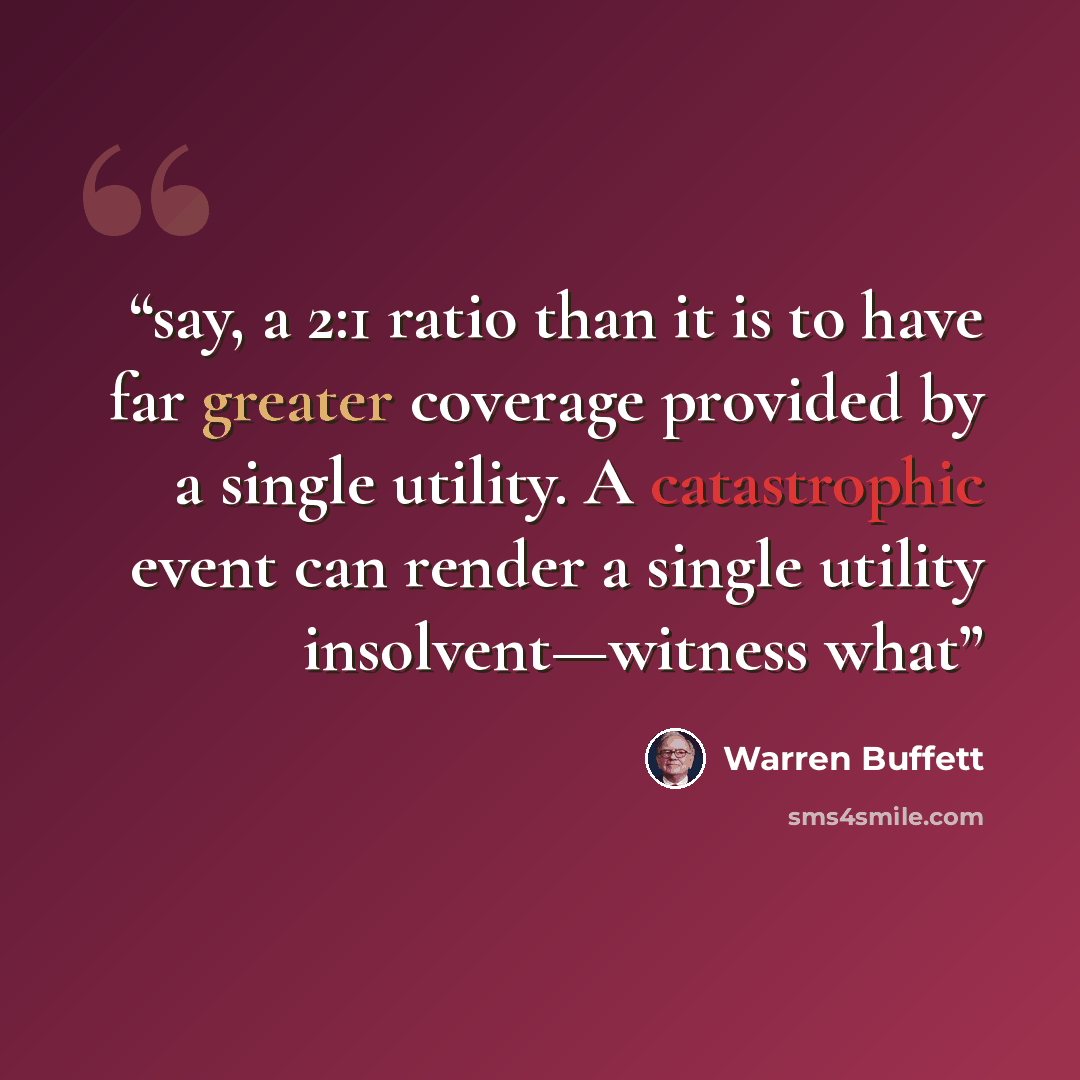 “say, a 2:1 ratio than it is to have far greater coverage provided by a single utility. A catastrophic event can render a single utility insolvent—witness what” quote by Warren Buffett