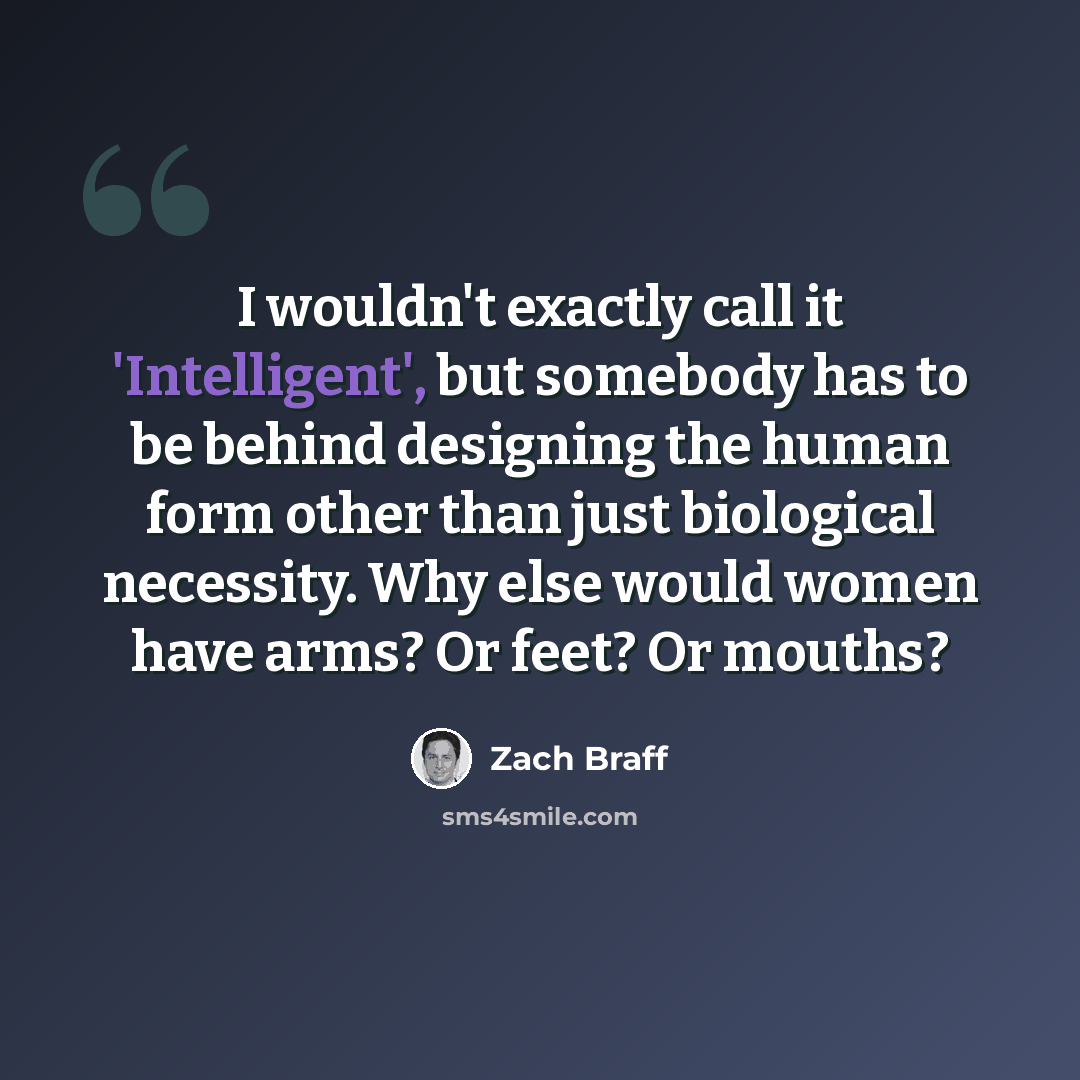 “I wouldn't exactly call it 'Intelligent', but somebody has to be behind designing the human form other than just biological necessity. Why else would women have arms? Or feet? Or mouths?” quote by Zach Braff