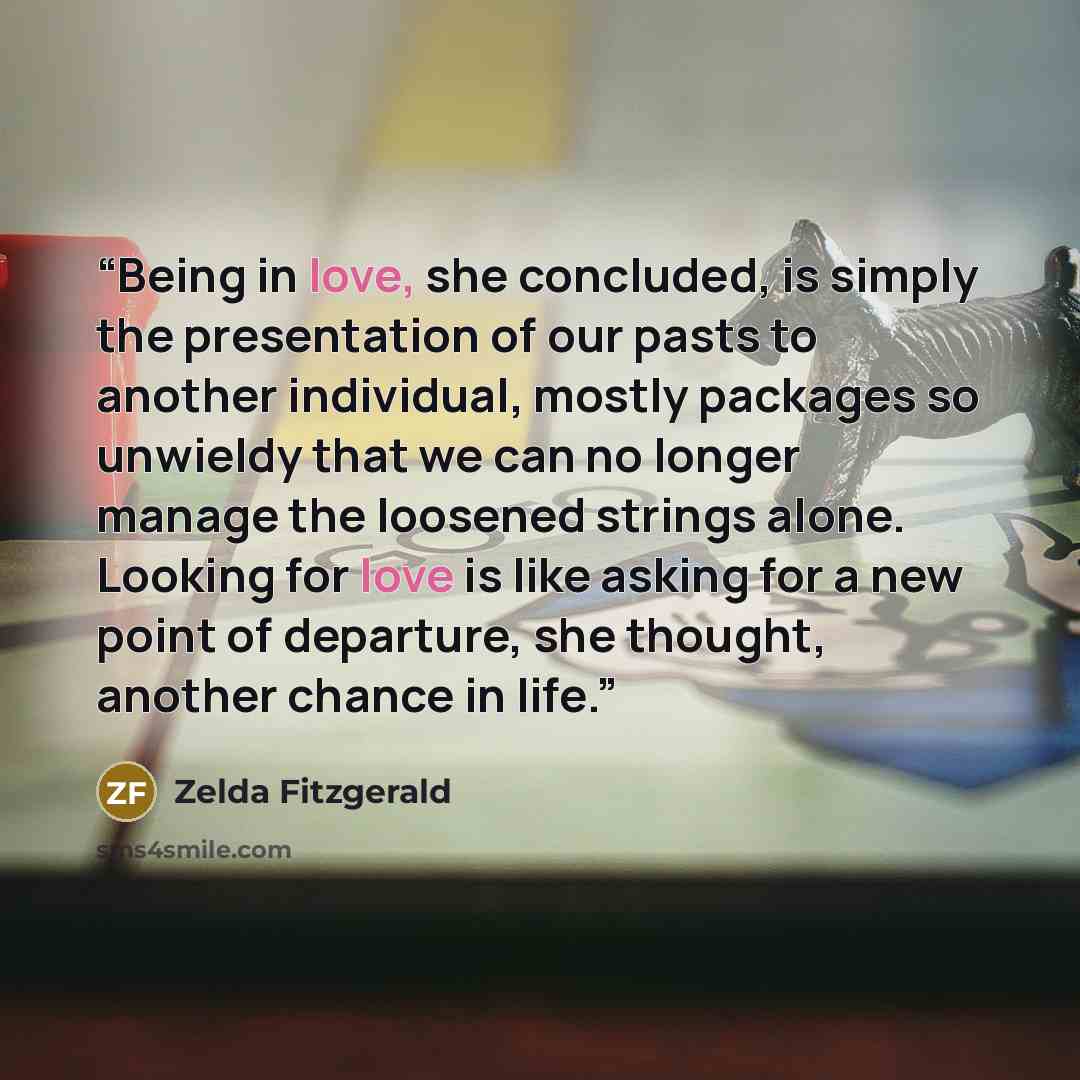 “Being in love, she concluded, is simply the presentation of our pasts to another individual, mostly packages so unwieldy that we can no longer manage the loosened strings alone. Looking for love is like asking for a new point of departure, she thought, another chance in life.” quote by Zelda Fitzgerald