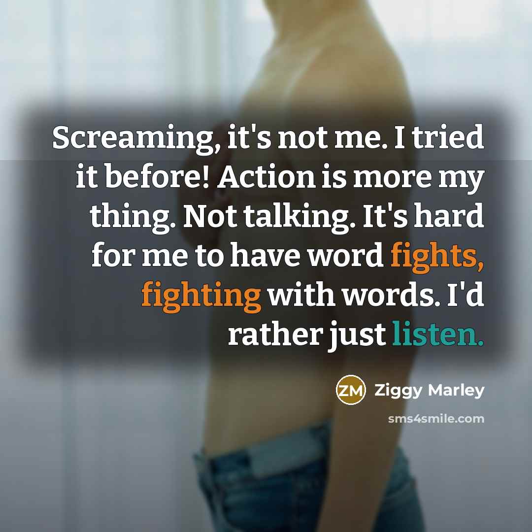 “Screaming, it's not me. I tried it before! Action is more my thing. Not talking. It's hard for me to have word fights, fighting with words. I'd rather just listen.” quote by Ziggy Marley