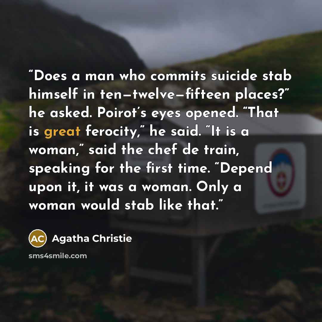 “Does a man who commits suicide stab himself in ten—twelve—fifteen places?” he asked. Poirot’s eyes opened. “That is great ferocity,” he said. “It is a woman,” said the chef de train, speaking for the first time. “Depend upon it, it was a woman. Only a woman would stab like that.” quote by Agatha Christie