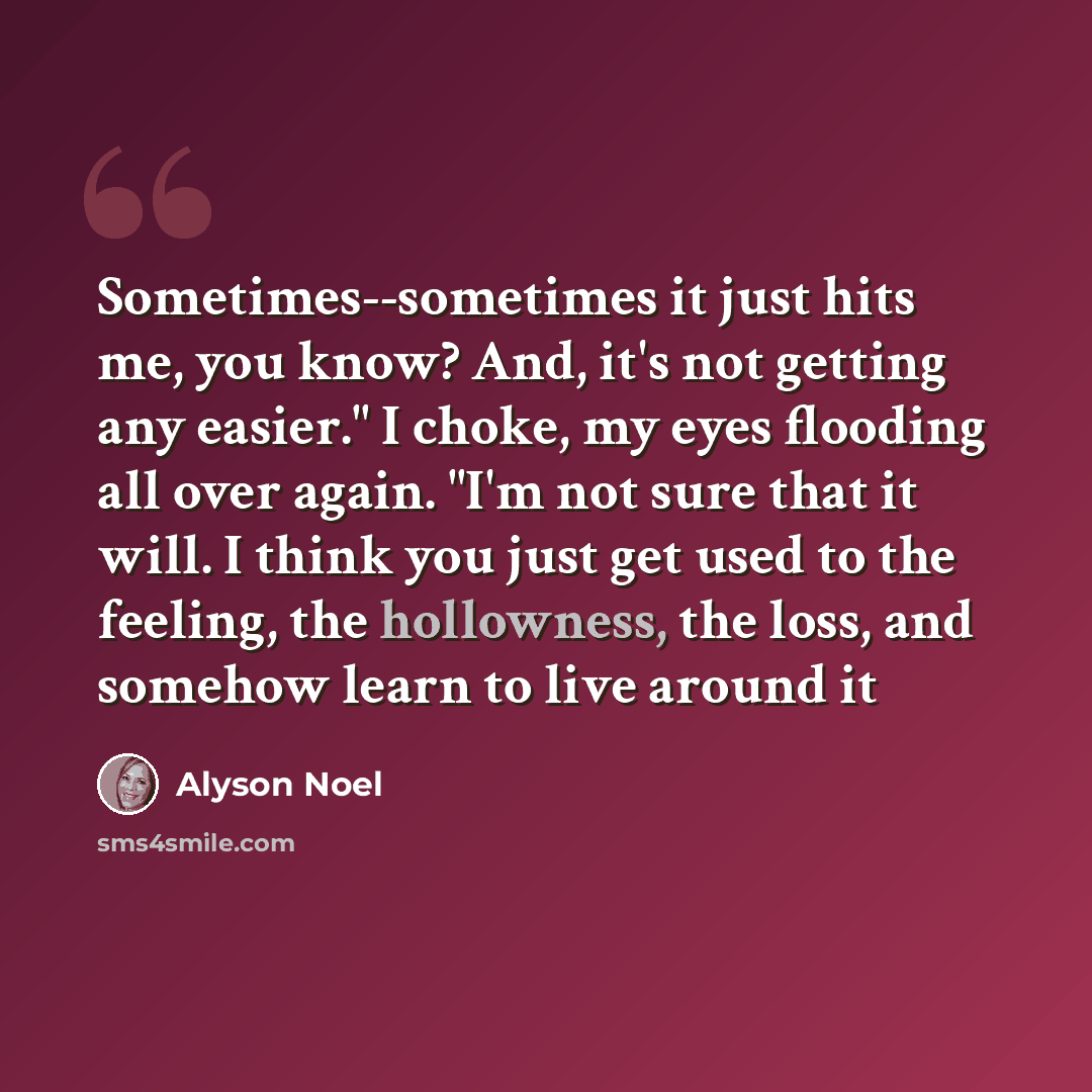 “Sometimes--sometimes it just hits me, you know? And, it's not getting any easier." I choke, my eyes flooding all over again. "I'm not sure that it will. I think you just get used to the feeling, the hollowness, the loss, and somehow learn to live around it” quote by Alyson Noel