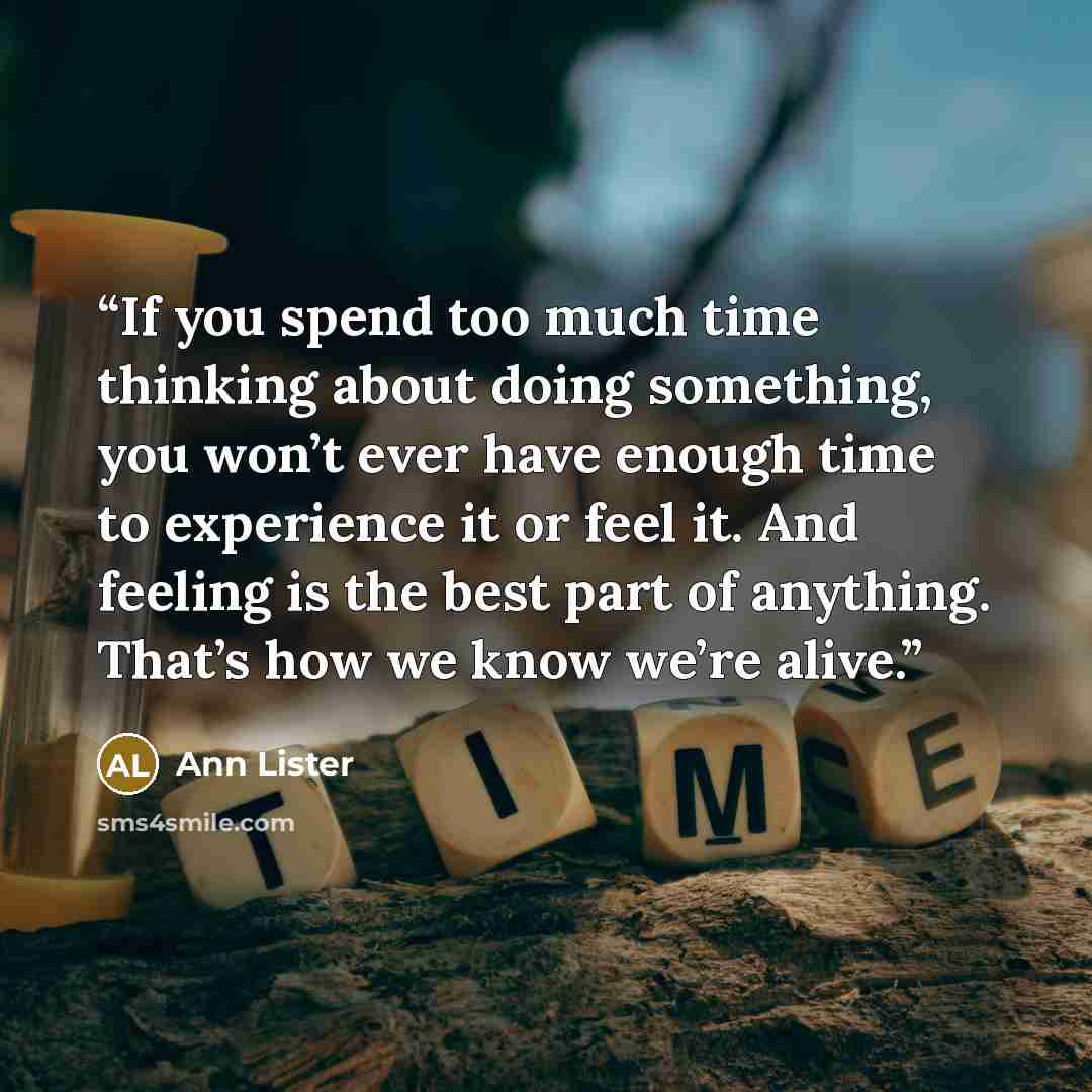 “If you spend too much time thinking about doing something, you won’t ever have enough time to experience it or feel it. And feeling is the best part of anything. That’s how we know we’re alive.” quote by Ann Lister