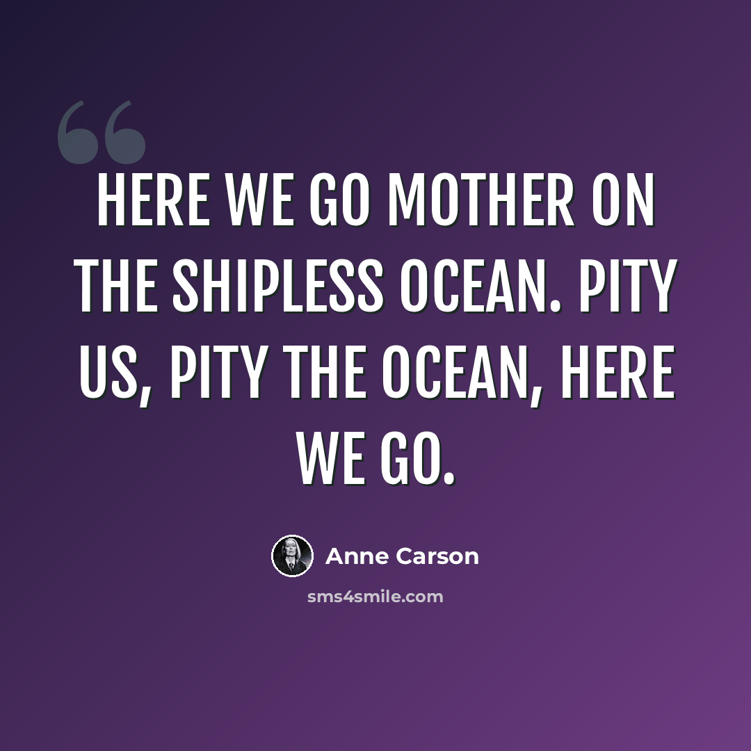“Here we go mother on the shipless ocean. Pity us, pity the ocean, here we go.” quote by Anne Carson