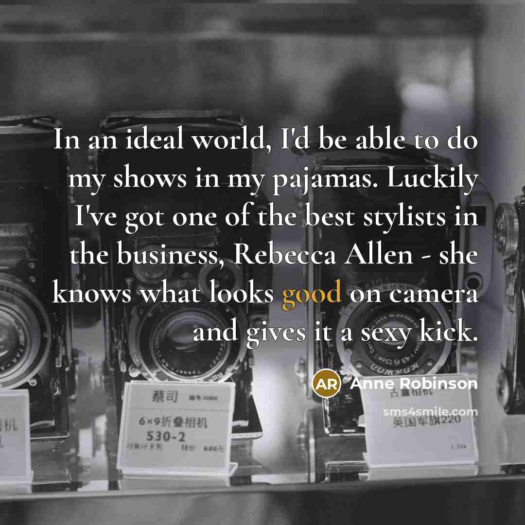 “In an ideal world, I'd be able to do my shows in my pajamas. Luckily I've got one of the best stylists in the business, Rebecca Allen - she knows what looks good on camera and gives it a sexy kick.” quote by Anne Robinson