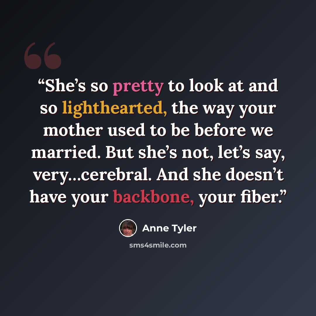 “She’s so pretty to look at and so lighthearted, the way your mother used to be before we married. But she’s not, let’s say, very…cerebral. And she doesn’t have your backbone, your fiber.” quote by Anne Tyler