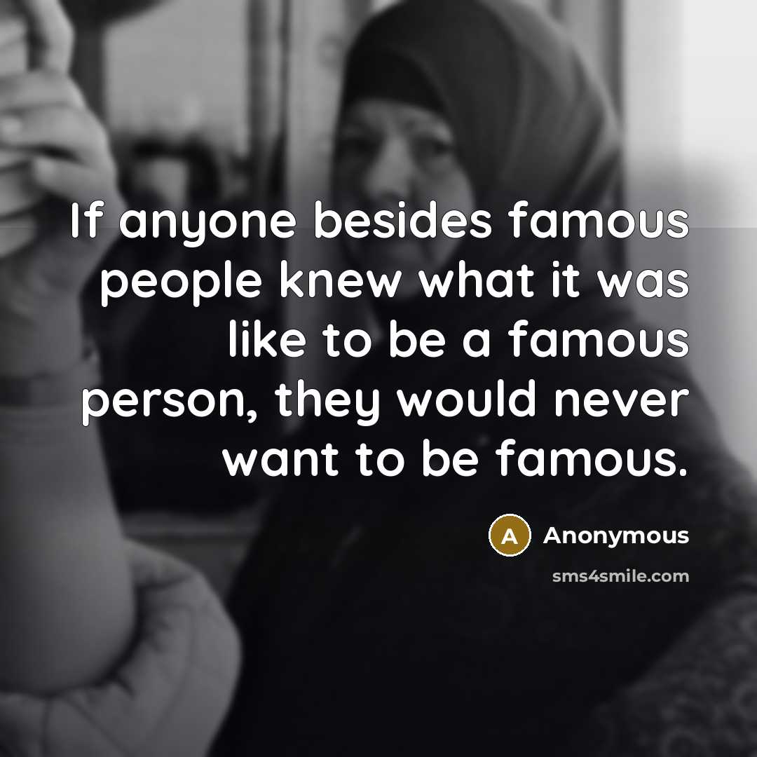 “If anyone besides famous people knew what it was like to be a famous person, they would never want to be famous.” quote by Anonymous